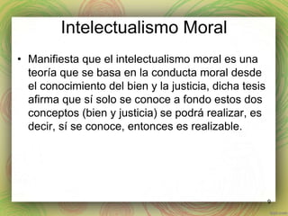 Intelectualismo Moral 
• Manifiesta que el intelectualismo moral es una 
teoría que se basa en la conducta moral desde 
el conocimiento del bien y la justicia, dicha tesis 
afirma que sí solo se conoce a fondo estos dos 
conceptos (bien y justicia) se podrá realizar, es 
decir, sí se conoce, entonces es realizable. 
9 
 