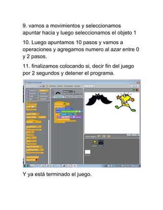 9. vamos a movimientos y seleccionamos
apuntar hacia y luego seleccionamos el objeto 1
10. Luego apuntamos 10 pasos y vamos a
operaciones y agregamos numero al azar entre 0
y 2 pasos.
11. finalizamos colocando si, decir fin del juego
por 2 segundos y detener el programa.
Y ya está terminado el juego.