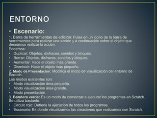 • Escenario: 
1. Barra de herramientas de edición: Pulsa en un icono de la barra de 
herramientas para realizar una acción y a continuación sobre el objeto que 
deseamos realizar la acción. 
Podemos: 
• Duplicar: Objetos, disfraces, sonidos y bloques. 
• Borrar: Objetos, disfraces, sonidos y bloques. 
• Aumentar: Hace el objeto más grande. 
• Disminuir: Hace el objeto más pequeño. 
2. Modo de Presentación: Modifica el modo de visualización del entorno de 
Scratch. 
Los modos existentes son: 
• Modo visualización área pequeña. 
• Modo visualización área grande. 
• Modo presentación. 
3. Bandera verde: Es un modo de comenzar a ejecutar los programas en Scratch. 
Se utiliza bastante. 
• Circulo rojo: Detiene la ejecución de todos los programas. 
• Escenario: Es donde visualizamos las creaciones que realizamos con Scratch. 
