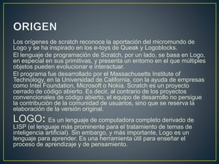 Los orígenes de scratch reconoce la aportación del micromundo de 
Logo y se ha inspirado en los e-toys de Queak y Logoblocks. 
El lenguaje de programación de Scratch, por un lado, se basa en Logo, 
en especial en sus primitivas, y presenta un entorno en el que múltiples 
objetos pueden evolucionar e interactuar. 
El programa fue desarrollado por el Massachusetts Institute of 
Technology, en la Universidad de California, con la ayuda de empresas 
como Intel Foundation, Microsoft o Nokia. Scratch es un proyecto 
cerrado de código abierto. Es decir, al contrario de los proyectos 
convencionales de código abierto, el equipo de desarrollo no persigue 
la contribución de la comunidad de usuarios, sino que se reserva la 
elaboración de la versión original. 
LOGO: Es un lenguaje de computadora completo derivado de 
LISP (el lenguaje más prominente para el tratamiento de temas de 
inteligencia artificial). Sin embargo, y más importante, Logo es un 
lenguaje para aprender. Es una herramienta útil para enseñar el 
proceso de aprendizaje y de pensamiento. 
 