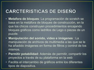 • Metafora de bloques: La programación de scratch se 
basa en la metáfora de bloques de construcción, en la 
que los chicos construyen procedimientos encajando 
bloques gráficos como ladrillos de Lego o piezas de un 
puzzle. 
• Manipulación del sonido, video e imágenes : La 
manipulación de archivos de multimedia a las que se le 
ha añadido imágenes en forma de filtros y control de los 
mismos. 
• Permitir potabilidad: Además de permitir, compartir los 
proyectos a través de su plataforma en la web 
• Facilita el intercambio de gráficos entre los diferentes 
tipos de diapositiva. 
 