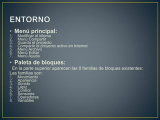 • Menú principal: 
1. Modificar el idioma 
2. Menú Compartir 
3. Guarda el proyecto 
4. Compartir el proyecto activo en Internet 
5. Menú Archivo 
6. Menú Editar 
7. Menú Ayuda 
• Paleta de bloques: 
En la parte superior aparecen las 8 familias de bloques existentes: 
Las familias son: 
1. Movimiento 
2. Apariencia 
3. Sonido 
4. Lápiz 
5. Control 
6. Sensores 
7. Operadores 
8. Variables 
 