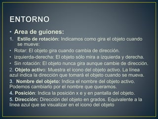• Area de guiones: 
1. Estilo de rotación: Indicamos como gira el objeto cuando 
se mueve: 
• Rotar: El objeto gira cuando cambia de dirección. 
• izquierda-derecha: El objeto sólo mira a izquierda y derecha. 
• Sin rotación: El objeto nunca gira aunque cambie de dirección. 
2. Objeto activo: Muestra el icono del objeto activo. La línea 
azul indica la dirección que tomará el objeto cuando se mueva. 
3. Nombre del objeto: Indica el nombre del objeto activo. 
Podemos cambiarlo por el nombre que queramos. 
4. Posición: Indica la posición x e y en pantalla del objeto. 
5. Dirección: Dirección del objeto en grados. Equivalente a la 
linea azul que se visualizar en el icono del objeto 
 
