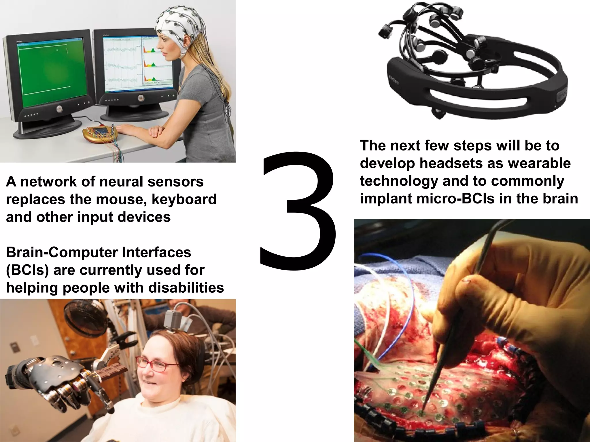 3
A network of neural sensors
replaces the mouse, keyboard
and other input devices
Brain-Computer Interfaces
(BCIs) are currently used for
helping people with disabilities
The next few steps will be to
develop headsets as wearable
technology and to commonly
implant micro-BCIs in the brain
 