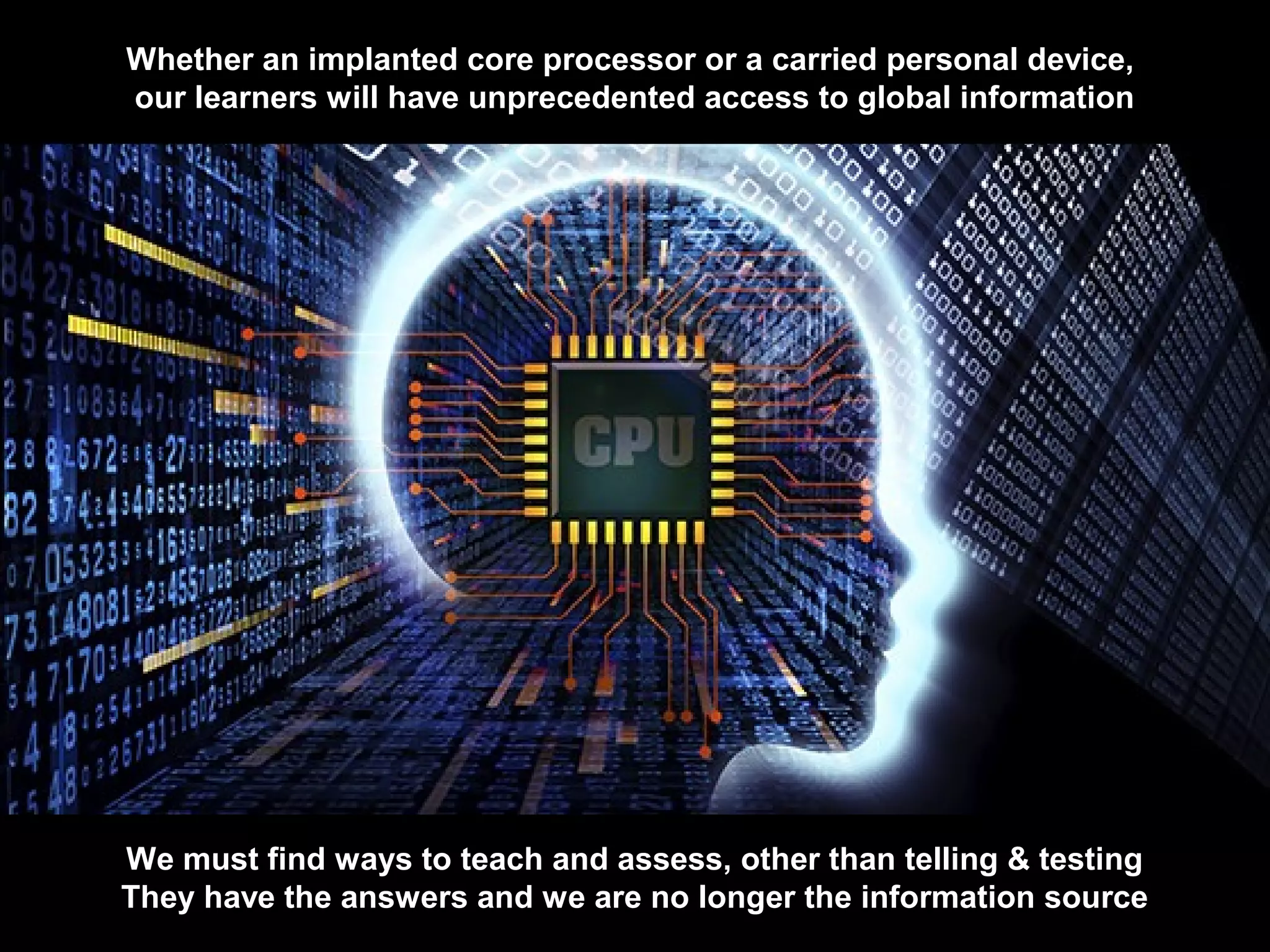 Whether an implanted core processor or a carried personal device,
our learners will have unprecedented access to global information
We must find ways to teach and assess, other than telling & testing
They have the answers and we are no longer the information source
 