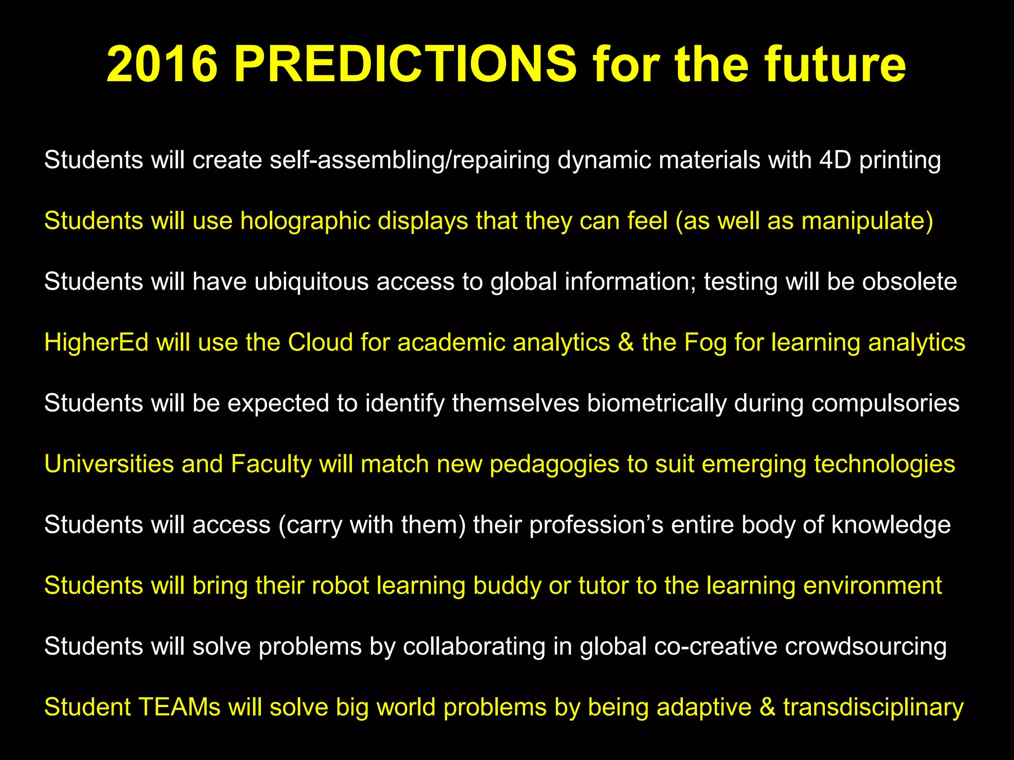 2016 PREDICTIONS for the future
Students will create self-assembling/repairing dynamic materials with 4D printing
Students will use holographic displays that they can see, manipulate, touch & feel
Students will have ubiquitous access to information; memory testing will be archaic
HigherEd will use the Cloud for academic analytics & the Fog for learning analytics
Students will be expected to identify themselves biometrically during compulsories
Universities and Faculty will match new pedagogies to suit emerging technologies
Students will carry with them & access their profession’s entire body of knowledge
Students will bring their robot learning buddy or tutor to the learning environment
Students will solve problems by collaborating in global co-creative crowdsourcing
Student TEAMs will solve big world problems by being adaptive & transdisciplinary
 