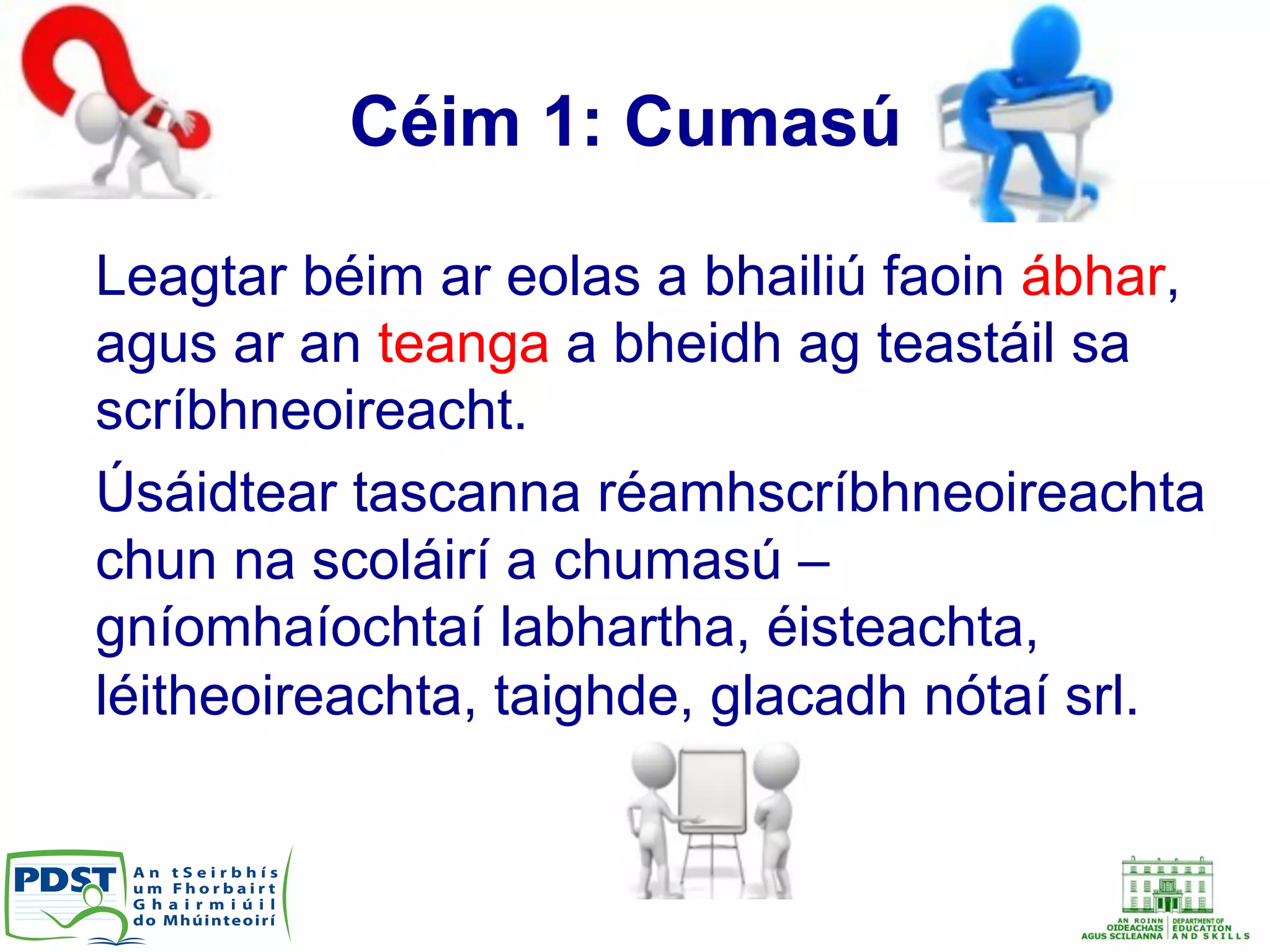 Céim 1: Cumasú
Leagtar béim ar eolas a bhailiú faoin ábhar,
agus ar an teanga a bheidh ag teastáil sa
scríbhneoireacht.
Úsáidtear tascanna réamhscríbhneoireachta
chun na scoláirí a chumasú –
gníomhaíochtaí labhartha, éisteachta,
léitheoireachta, taighde, glacadh nótaí srl.
 