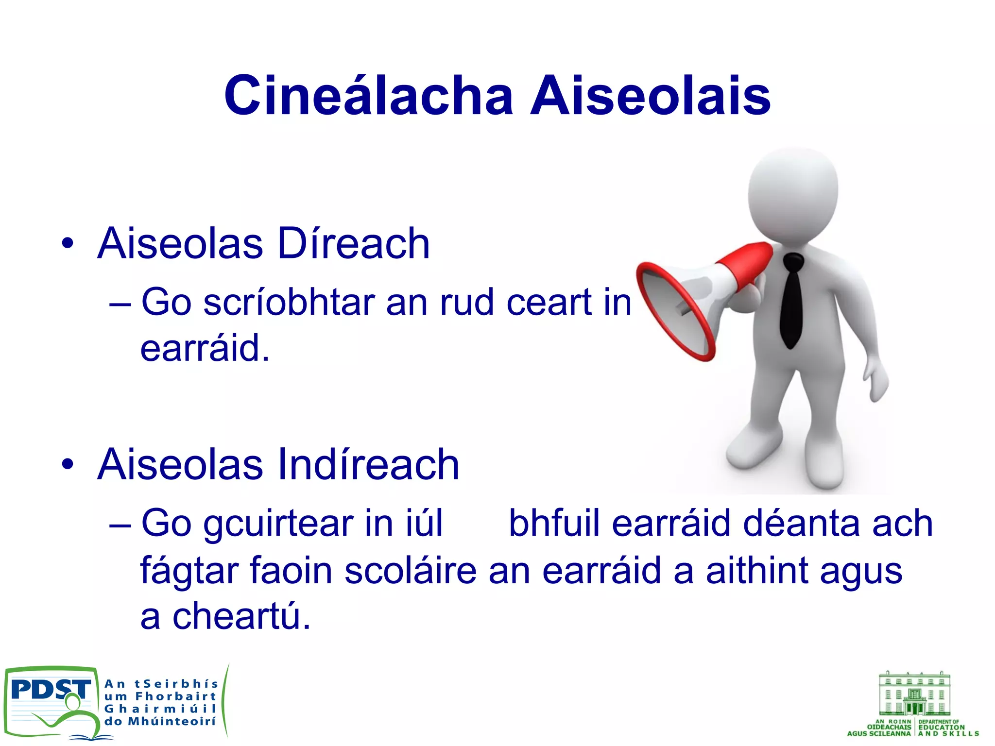 Cineálacha Aiseolais
•  Aiseolas Díreach
– Go scríobhtar an rud ceart in aice leis an
earráid.
•  Aiseolas Indíreach
– Go gcuirtear in iúl go bhfuil earráid déanta ach
fágtar faoin scoláire an earráid a aithint agus
a cheartú.
 