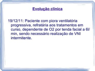 Evolução clínica


19/12/11: Paciente com piora ventilatória
 progressiva, refratária aos tratamentos em
 curso, dependente de O2 por tenda facial a 6l/
 min, sendo necessário realização de VNI
 intermitente.
 