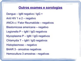 Outros exames e sorologias
Dengue – IgM negativo / IgG +
Anti HIV 1 e 2 – negativo
ANCA c / Fator Reumatóide – negativos
Blastomicose americana – negativo
Legionella P – IgM / IgG negativos
Mycoplasma P – IgM / IgG negativos
Chlamydia T – IgM / IgG negativos
Histoplasmose – negativo
BAAR 3 - amostras negativas
Hemocultura 3 amostras - negativas
 
