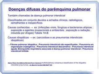 Doenças difusas do parêmquima pulmonar
Também chamadas de doença pulmonar intersticial
Classificadas em conjunto devidos a achados clínicos, radiológicos,
   semelhantes e inespecíficos
Causas conhecidas → ex: (infecções virais, fúngicas e bacterianas atípicas ;
  exposição a agentes ocupacionais e ambientais ; exposição a radiação ;
  induzida por drogas) Tabela 1A-B
Causas idiopáticas → ex: (sarcoidose e as pneumonias intersticiais
  idiopáticas)
→ Fibrose pulmonar idiopática ; Pneumonia intersticial não especificadas ; Pneumonia em
   organização criptogênica ; Pneumonia intersticial descamativa : Pneumonia intersticial
   aguda; Bronquiolite respiratória associada à doença pulmonar intersticial ; Pneumonia
   intersticial linfóide




A ica T a Societ E opea R aor Societ . Int naiona multidisciplinary consensus classification of the idiopathic
 mer n hor cic    y/ur n espir t y   y er t l
    interstitial pneumonias. A JR Cr Cae M 20 2;165:277–3 4
                                 m espir it r ed 0             0.
 