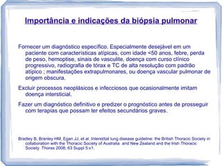 Importância e indicações da biópsia pulmonar


Fornecer um diagnóstico específico. Especialmente desejável em um
  paciente com características atípicas, com idade <50 anos, febre, perda
  de peso, hemoptise, sinais de vasculite, doença com curso clínico
  progressivo, radiografia de tórax e TC de alta resolução com padrão
  atípico ; manifestações extrapulmonares, ou doença vascular pulmonar de
  origem obscura.
Excluir processos neoplásicos e infecciosos que ocasionalmente imitam
  doença intersticial.
Fazer um diagnóstico definitivo e predizer o prognóstico antes de prosseguir
  com terapias que possam ter efeitos secundários graves.



Bradley B, Branley HM, Egan JJ, et al. Interstitial lung disease guideline: the British Thoracic Society in
   collaboration with the Thoracic Society of Australia and New Zealand and the Irish Thoracic
   Society. Thorax 2008; 63 Suppl 5:v1.
 