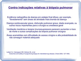 Contra indicações relativas à biópsia pulmonar


Evidência radiográfica de doença em estágio final difuso, por exemplo,
  "faveolamento" sem áreas de atividade mais branda da doença
Doença cardiovascular grave, disfunção pulmonar grave, idade avançada, ou
  outros riscos importantes para a cirurgia ou anestesia geral
Ventilação mecânica e terapia imunossupressora parecem aumentar o risco
  de morte e outras complicações da biópsia pulmonar cirúrgica
Àreas acometidas com dificuldade de acesso cirúgico e alta probabilidade de
  não conseguir material adequado




Lettieri CJ, Veerappan GR, Helman DL, et al.
     Outcomes and safety of surgical lung biopsy for interstitial lung disease. Chest 2005; 127:1600.
 