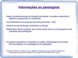 Informações ao patologista

Idade do paciente,tempo de duração da doença, e qualquer exposição a
   agentes ocupacionais ou ambientais
Imunodeficiência do paciente (imunossupressores ; HIV)
História de uso de drogas (prescritas ou ilícitas)
Diagnóstico clínico suspeito, que muitas vezes levam a uma pesquisa mais
   orientada pelo patologista




O sucesso diagnóstico é baseado na análise multidisciplinar do Clínico
  (Pneumologista), do radiologista e do patologista


Flaherty KR, King TE Jr, Raghu G, et al. Idiopathic interstitial pneumonia: what is the effect of a
    multidisciplinary approach to diagnosis? Am J Respir Crit Care Med 2004; 170:904.
 