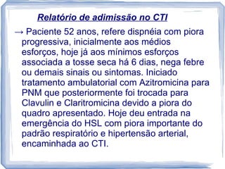 Relatório de adimissão no CTI
→ Paciente 52 anos, refere dispnéia com piora
 progressiva, inicialmente aos médios
 esforços, hoje já aos mínimos esforços
 associada a tosse seca há 6 dias, nega febre
 ou demais sinais ou sintomas. Iniciado
 tratamento ambulatorial com Azitromicina para
 PNM que posteriormente foi trocada para
 Clavulin e Claritromicina devido a piora do
 quadro apresentado. Hoje deu entrada na
 emergência do HSL com piora importante do
 padrão respiratório e hipertensão arterial,
 encaminhada ao CTI.
 