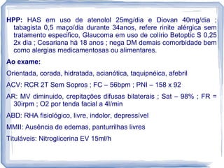 HPP: HAS em uso de atenolol 25mg/dia e Diovan 40mg/dia ;
  tabagista 0,5 maço/dia durante 34anos, refere rinite alérgica sem
  tratamento especifico, Glaucoma em uso de colírio Betoptic S 0,25
  2x dia ; Cesariana há 18 anos ; nega DM demais comorbidade bem
  como alergias medicamentosas ou alimentares.
Ao exame:
Orientada, corada, hidratada, acianótica, taquipnéica, afebril
ACV: RCR 2T Sem Sopros ; FC – 56bpm ; PNI – 158 x 92
AR: MV diminuido, crepitações difusas bilaterais ; Sat – 98% ; FR =
  30irpm ; O2 por tenda facial a 4l/min
ABD: RHA fisiológico, livre, indolor, depressível
MMII: Ausência de edemas, panturrilhas livres
Tituláveis: Nitroglicerina EV 15ml/h
 