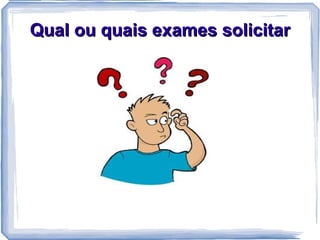 Qual ou quais exames solicitar
 