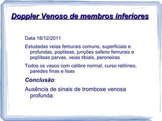 Doppler Venoso de membros inferiores

   Data 18/12/2011
   Estudadas veias femurais comuns, superficiais e
     profundas, popliteas, junções safeno femurais e
     poplíteas parvas, veias tibiais, peroneiras
   Todos os vasos com calibre normal, curso retilíneo,
     paredes finas e lisas
   Conclusão:
   Ausência de sinais de trombose venosa
    profunda.
 