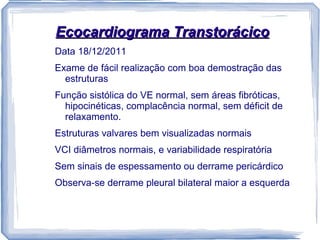 Ecocardiograma Transtorácico
Data 18/12/2011
Exame de fácil realização com boa demostração das
  estruturas
Função sistólica do VE normal, sem áreas fibróticas,
  hipocinéticas, complacência normal, sem déficit de
  relaxamento.
Estruturas valvares bem visualizadas normais
VCI diâmetros normais, e variabilidade respiratória
Sem sinais de espessamento ou derrame pericárdico
Observa-se derrame pleural bilateral maior a esquerda
 