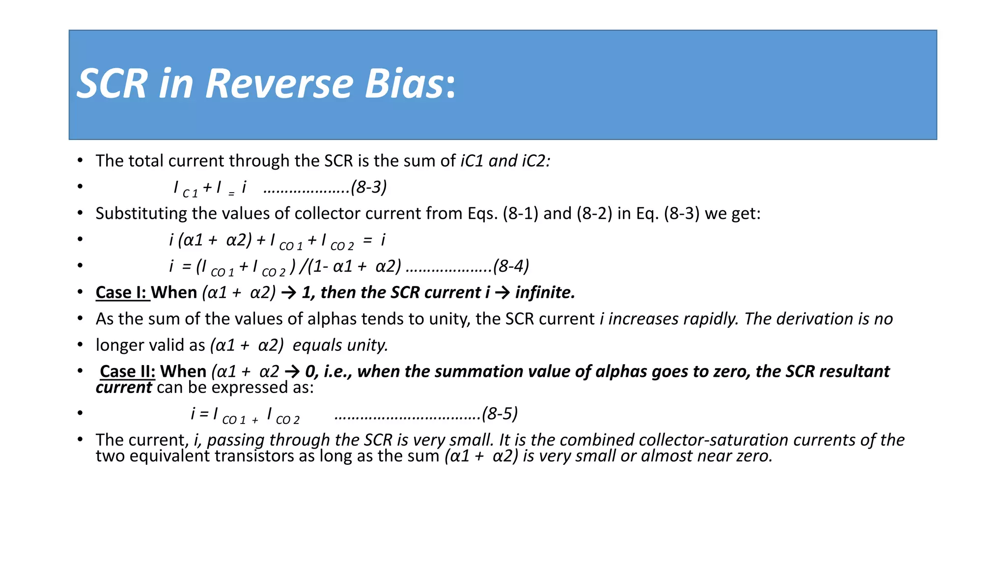 SCR in Reverse Bias:
• The total current through the SCR is the sum of iC1 and iC2:
• I C 1 + I = i ………………..(8-3)
• Substituting the values of collector current from Eqs. (8-1) and (8-2) in Eq. (8-3) we get:
• i (α1 + α2) + I CO 1 + I CO 2 = i
• i = (I CO 1 + I CO 2 ) /(1- α1 + α2) ………………..(8-4)
• Case I: When (α1 + α2) → 1, then the SCR current i → infinite.
• As the sum of the values of alphas tends to unity, the SCR current i increases rapidly. The derivation is no
• longer valid as (α1 + α2) equals unity.
• Case II: When (α1 + α2 → 0, i.e., when the summation value of alphas goes to zero, the SCR resultant
current can be expressed as:
• i = I CO 1 + I CO 2 …………………………….(8-5)
• The current, i, passing through the SCR is very small. It is the combined collector-saturation currents of the
two equivalent transistors as long as the sum (α1 + α2) is very small or almost near zero.
 
