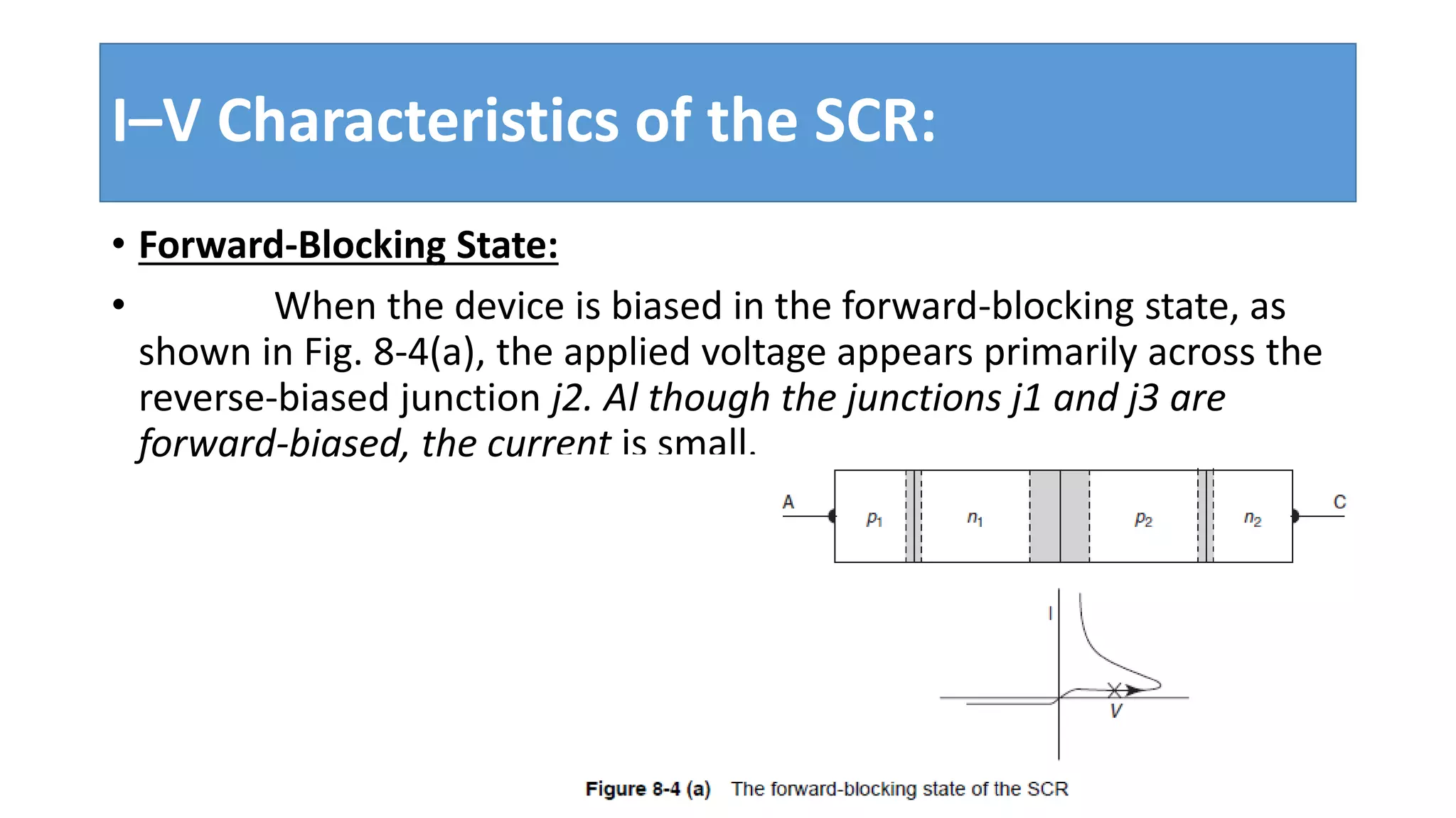 I–V Characteristics of the SCR:
• Forward-Blocking State:
• When the device is biased in the forward-blocking state, as
shown in Fig. 8-4(a), the applied voltage appears primarily across the
reverse-biased junction j2. Al though the junctions j1 and j3 are
forward-biased, the current is small.
 