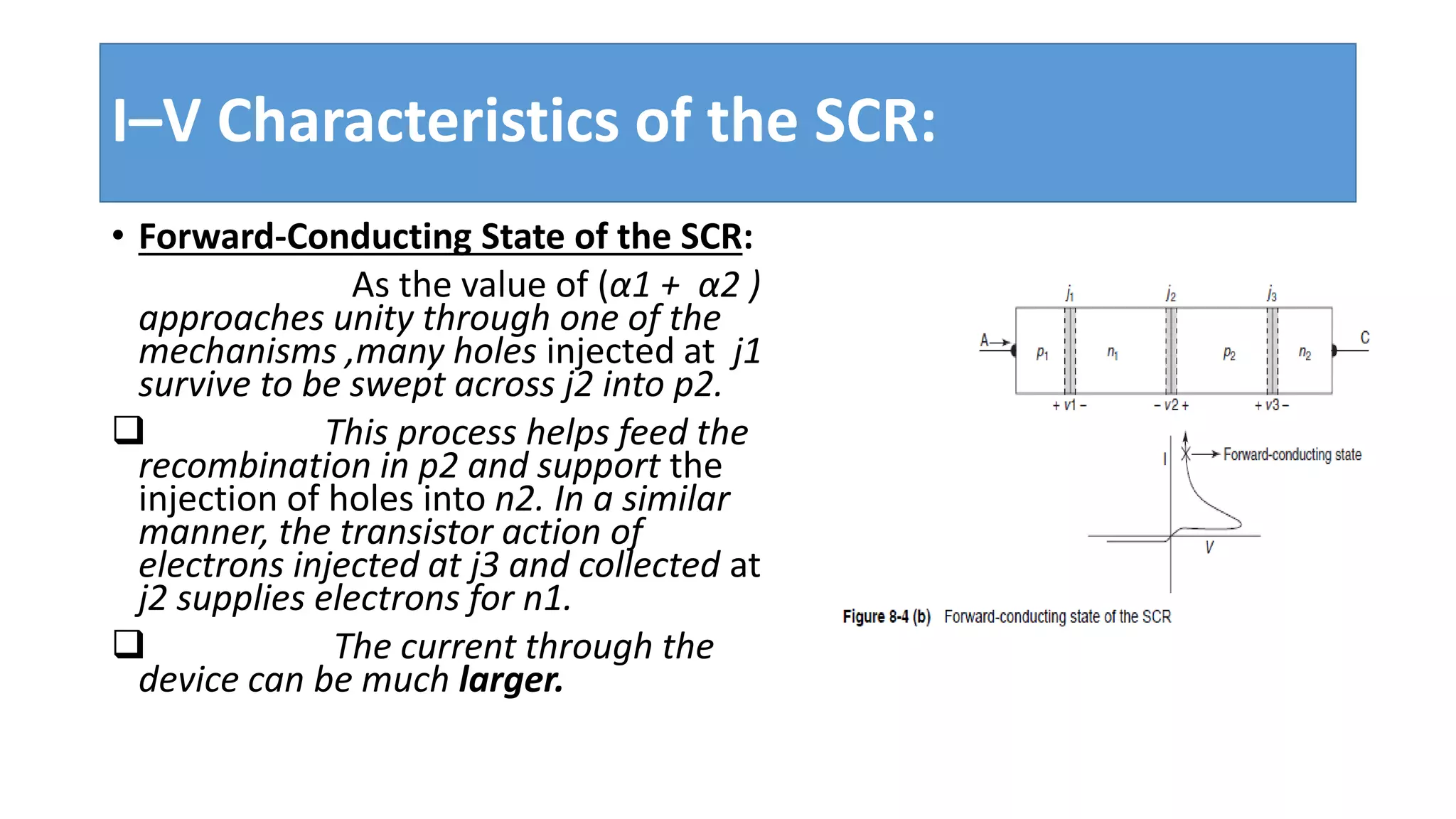 I–V Characteristics of the SCR:
• Forward-Conducting State of the SCR:
As the value of (α1 + α2 )
approaches unity through one of the
mechanisms ,many holes injected at j1
survive to be swept across j2 into p2.
 This process helps feed the
recombination in p2 and support the
injection of holes into n2. In a similar
manner, the transistor action of
electrons injected at j3 and collected at
j2 supplies electrons for n1.
 The current through the
device can be much larger.
 
