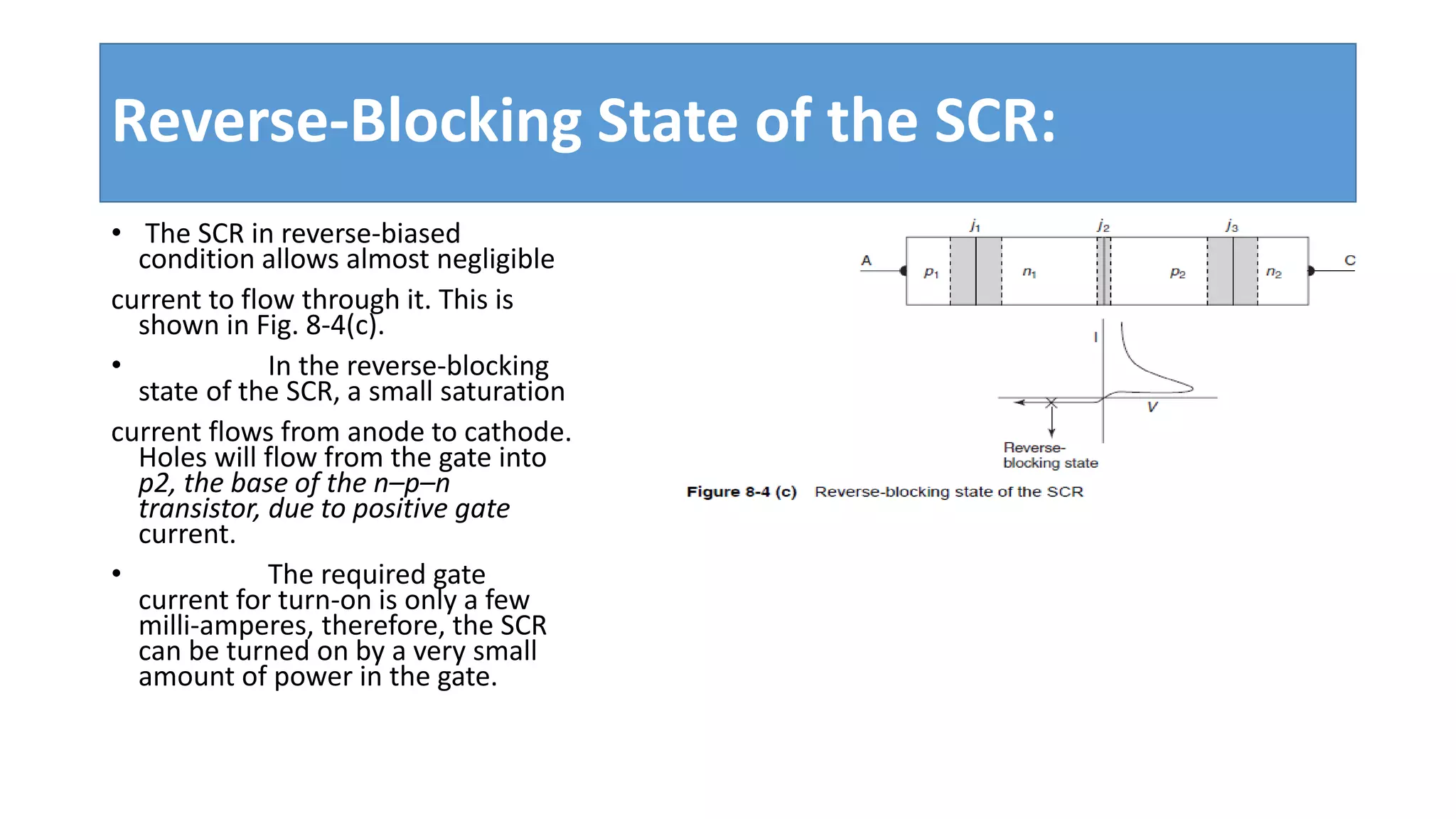 Reverse-Blocking State of the SCR:
• The SCR in reverse-biased
condition allows almost negligible
current to flow through it. This is
shown in Fig. 8-4(c).
• In the reverse-blocking
state of the SCR, a small saturation
current flows from anode to cathode.
Holes will flow from the gate into
p2, the base of the n–p–n
transistor, due to positive gate
current.
• The required gate
current for turn-on is only a few
milli-amperes, therefore, the SCR
can be turned on by a very small
amount of power in the gate.
 