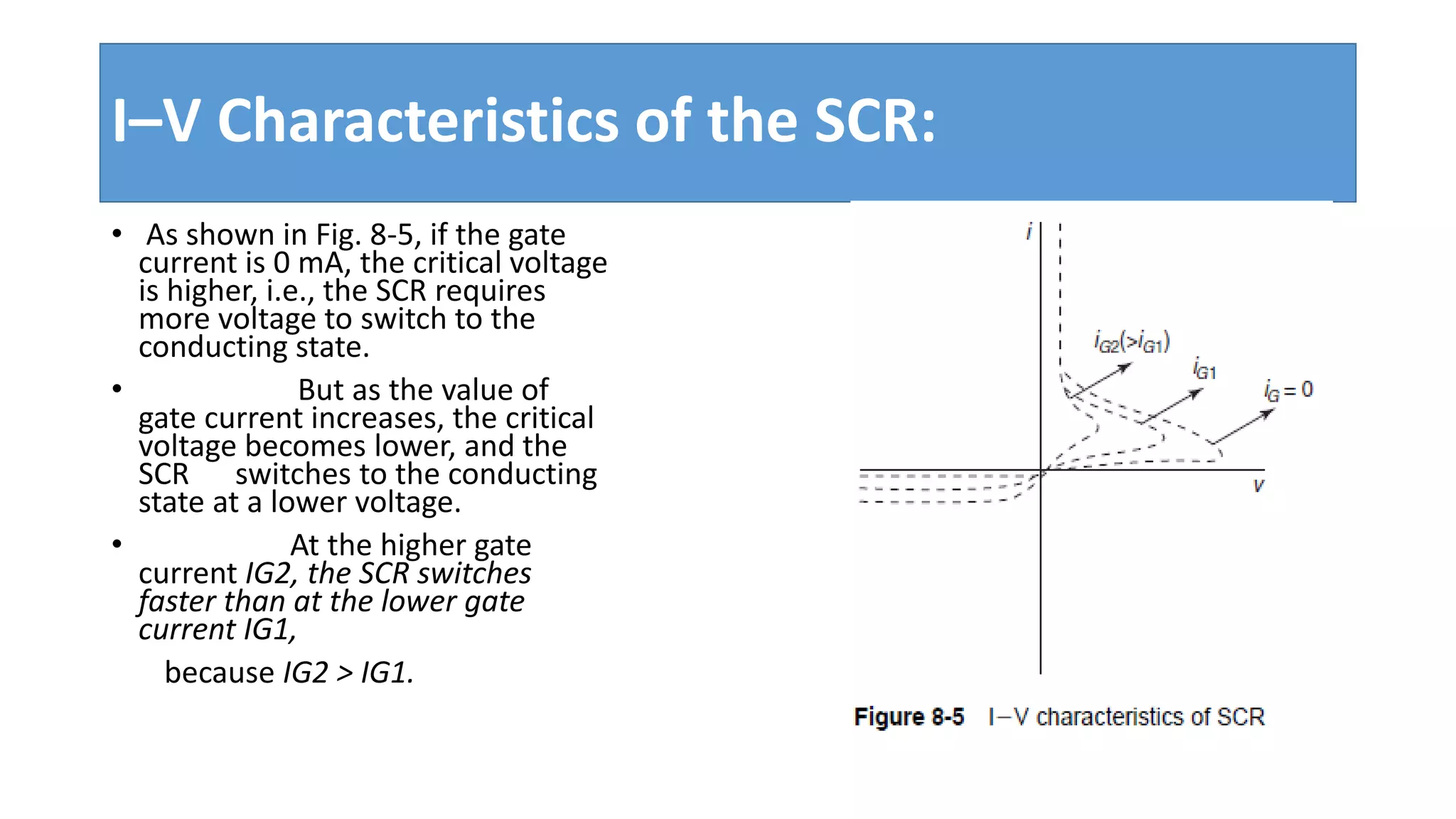 I–V Characteristics of the SCR:
• As shown in Fig. 8-5, if the gate
current is 0 mA, the critical voltage
is higher, i.e., the SCR requires
more voltage to switch to the
conducting state.
• But as the value of
gate current increases, the critical
voltage becomes lower, and the
SCR switches to the conducting
state at a lower voltage.
• At the higher gate
current IG2, the SCR switches
faster than at the lower gate
current IG1,
because IG2 > IG1.
 