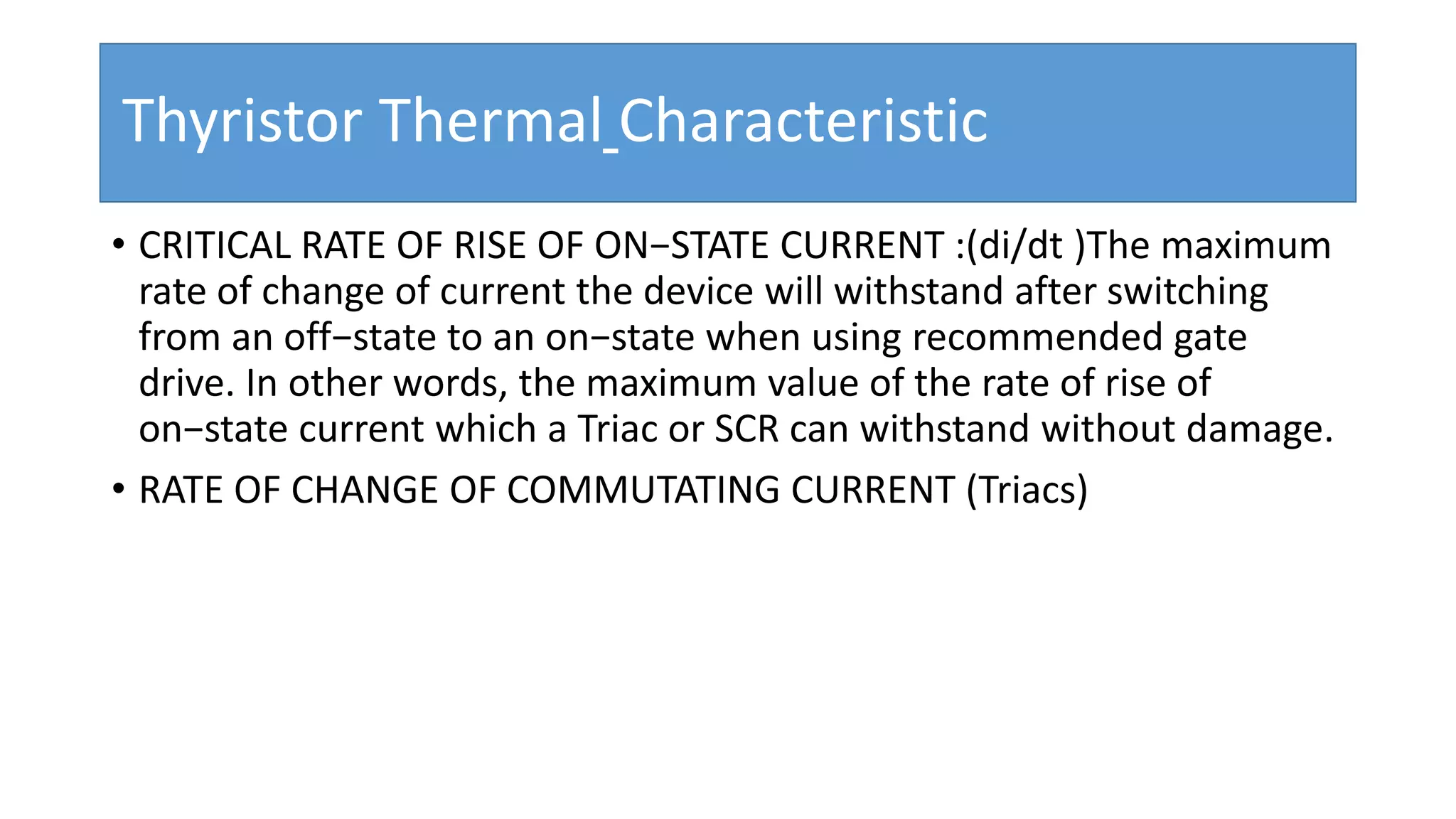 Thyristor Thermal Characteristic
• CRITICAL RATE OF RISE OF ON−STATE CURRENT :(di/dt )The maximum
rate of change of current the device will withstand after switching
from an off−state to an on−state when using recommended gate
drive. In other words, the maximum value of the rate of rise of
on−state current which a Triac or SCR can withstand without damage.
• RATE OF CHANGE OF COMMUTATING CURRENT (Triacs)
 