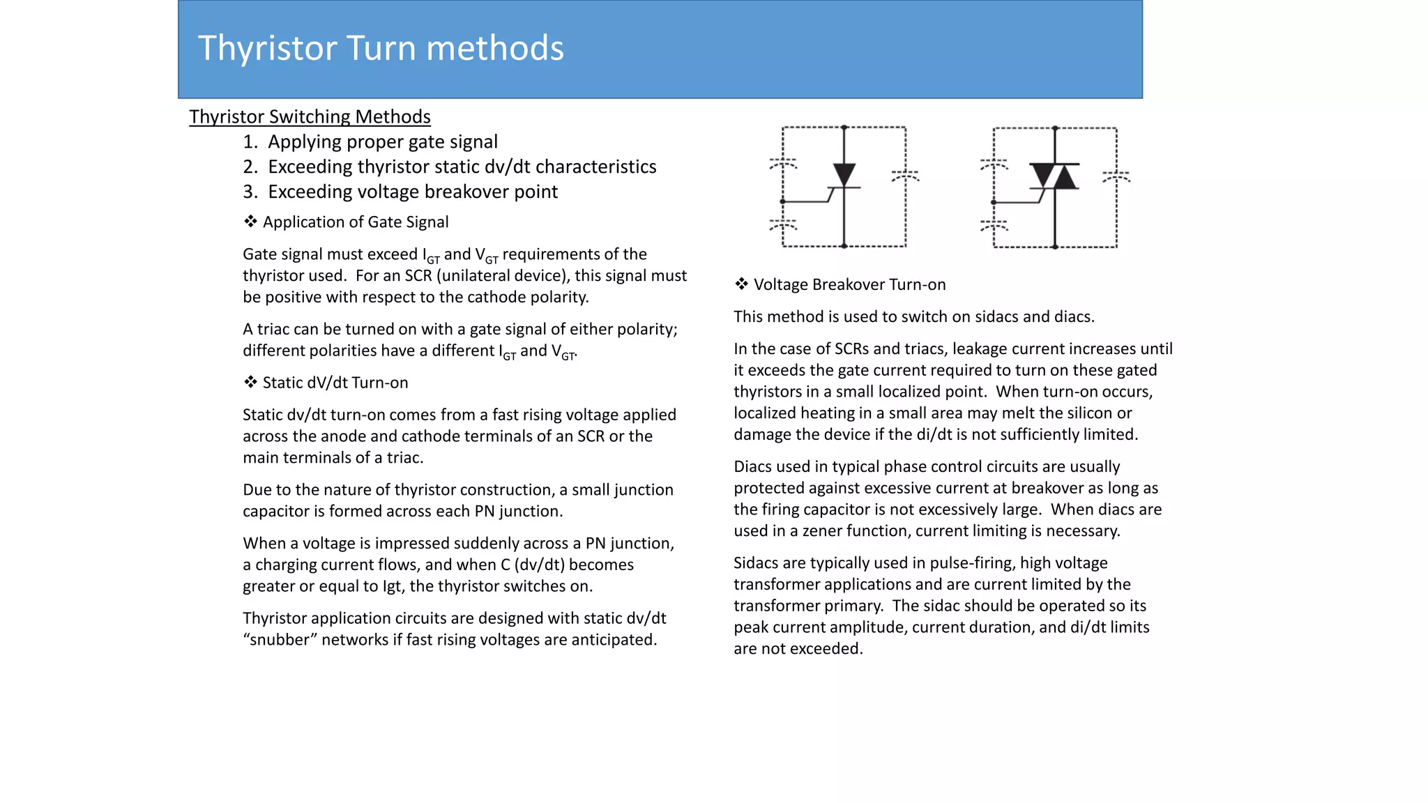 Thyristor Turn methods
 Application of Gate Signal
Gate signal must exceed IGT and VGT requirements of the
thyristor used. For an SCR (unilateral device), this signal must
be positive with respect to the cathode polarity.
A triac can be turned on with a gate signal of either polarity;
different polarities have a different IGT and VGT.
 Static dV/dt Turn-on
Static dv/dt turn-on comes from a fast rising voltage applied
across the anode and cathode terminals of an SCR or the
main terminals of a triac.
Due to the nature of thyristor construction, a small junction
capacitor is formed across each PN junction.
When a voltage is impressed suddenly across a PN junction,
a charging current flows, and when C (dv/dt) becomes
greater or equal to Igt, the thyristor switches on.
Thyristor application circuits are designed with static dv/dt
“snubber” networks if fast rising voltages are anticipated.
 Voltage Breakover Turn-on
This method is used to switch on sidacs and diacs.
In the case of SCRs and triacs, leakage current increases until
it exceeds the gate current required to turn on these gated
thyristors in a small localized point. When turn-on occurs,
localized heating in a small area may melt the silicon or
damage the device if the di/dt is not sufficiently limited.
Diacs used in typical phase control circuits are usually
protected against excessive current at breakover as long as
the firing capacitor is not excessively large. When diacs are
used in a zener function, current limiting is necessary.
Sidacs are typically used in pulse-firing, high voltage
transformer applications and are current limited by the
transformer primary. The sidac should be operated so its
peak current amplitude, current duration, and di/dt limits
are not exceeded.
Thyristor Switching Methods
1. Applying proper gate signal
2. Exceeding thyristor static dv/dt characteristics
3. Exceeding voltage breakover point
 