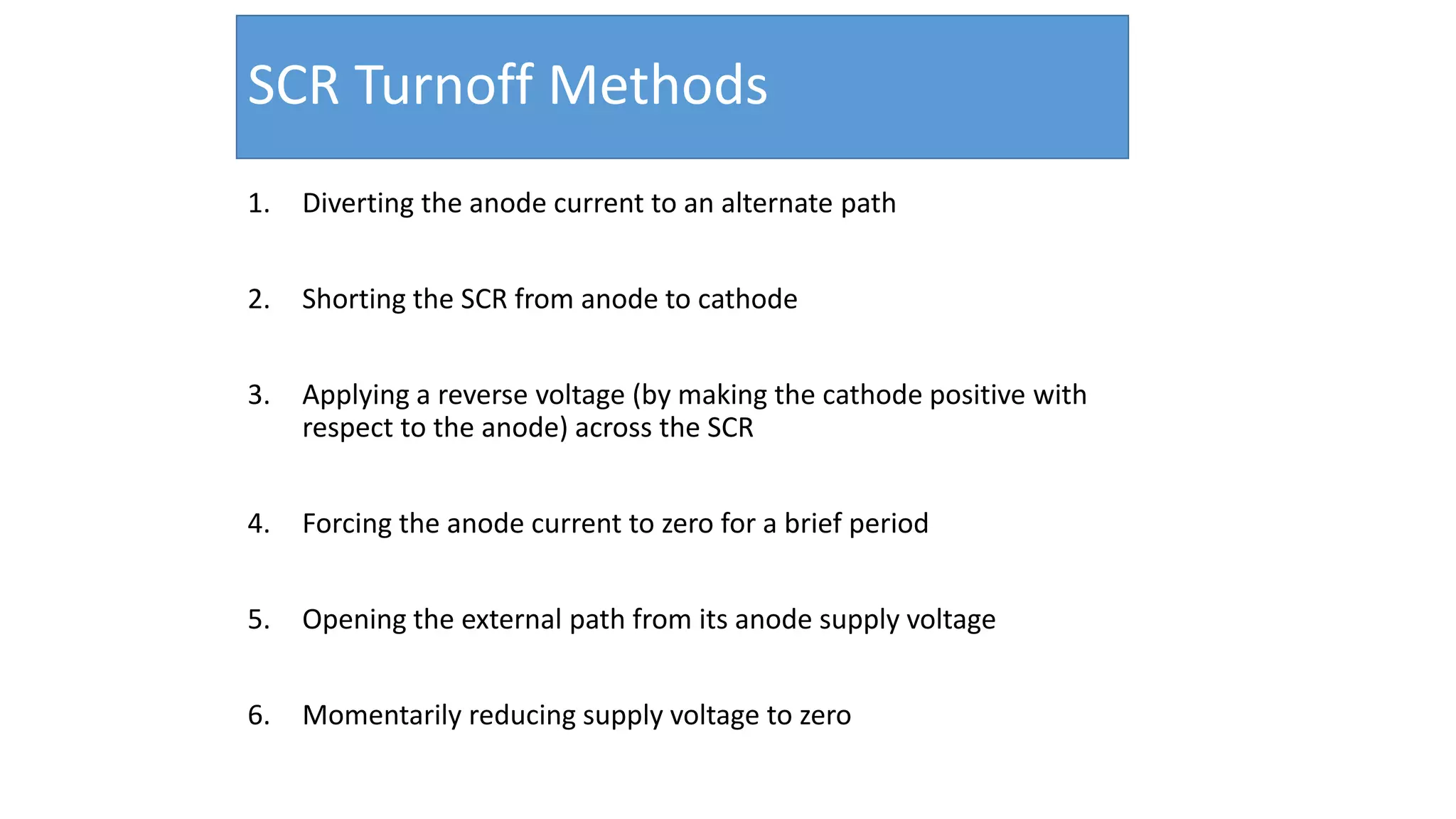 SCR Turnoff Methods
1. Diverting the anode current to an alternate path
2. Shorting the SCR from anode to cathode
3. Applying a reverse voltage (by making the cathode positive with
respect to the anode) across the SCR
4. Forcing the anode current to zero for a brief period
5. Opening the external path from its anode supply voltage
6. Momentarily reducing supply voltage to zero
21
 