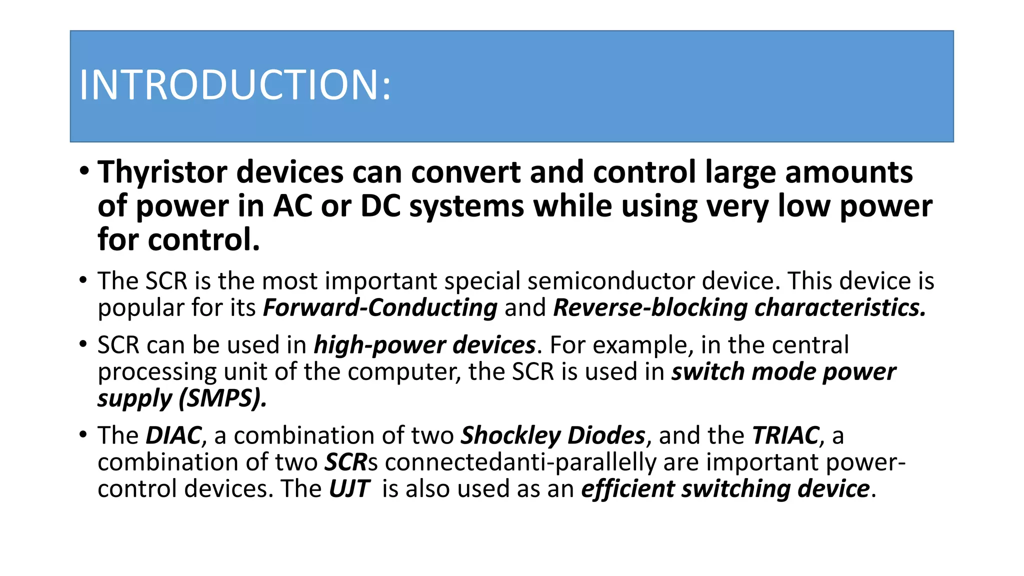 INTRODUCTION:
• Thyristor devices can convert and control large amounts
of power in AC or DC systems while using very low power
for control.
• The SCR is the most important special semiconductor device. This device is
popular for its Forward-Conducting and Reverse-blocking characteristics.
• SCR can be used in high-power devices. For example, in the central
processing unit of the computer, the SCR is used in switch mode power
supply (SMPS).
• The DIAC, a combination of two Shockley Diodes, and the TRIAC, a
combination of two SCRs connectedanti-parallelly are important power-
control devices. The UJT is also used as an efficient switching device.
 