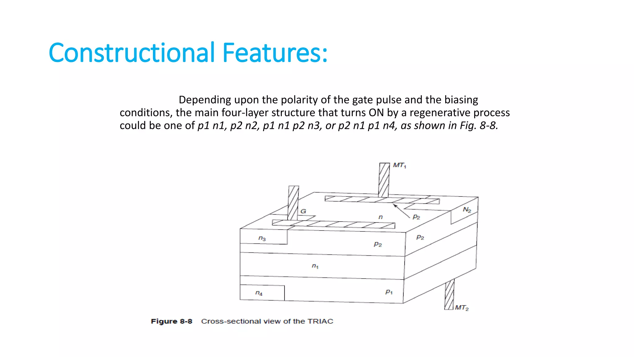 Constructional Features:
Depending upon the polarity of the gate pulse and the biasing
conditions, the main four-layer structure that turns ON by a regenerative process
could be one of p1 n1, p2 n2, p1 n1 p2 n3, or p2 n1 p1 n4, as shown in Fig. 8-8.
 