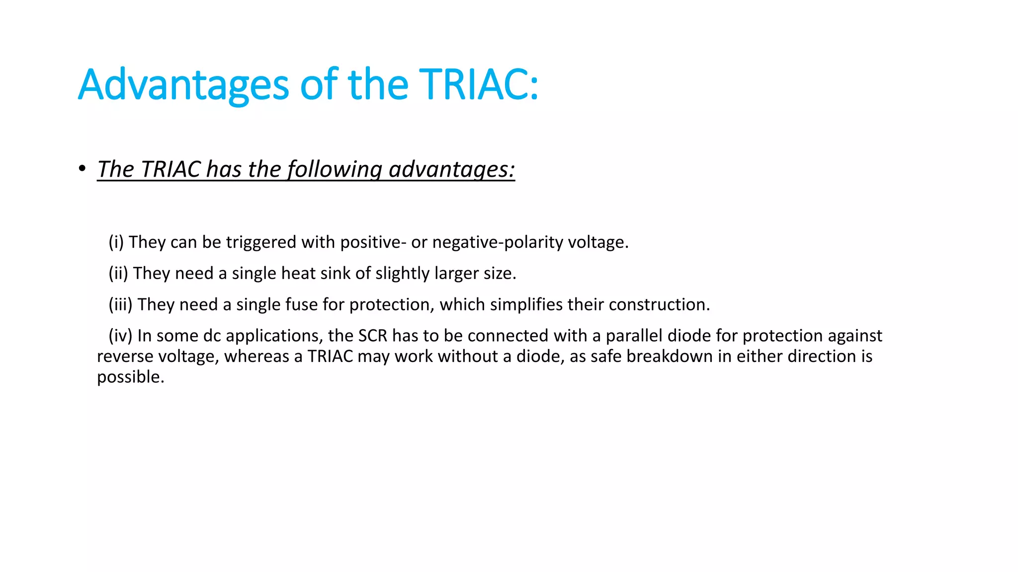 Advantages of the TRIAC:
• The TRIAC has the following advantages:
(i) They can be triggered with positive- or negative-polarity voltage.
(ii) They need a single heat sink of slightly larger size.
(iii) They need a single fuse for protection, which simplifies their construction.
(iv) In some dc applications, the SCR has to be connected with a parallel diode for protection against
reverse voltage, whereas a TRIAC may work without a diode, as safe breakdown in either direction is
possible.
 