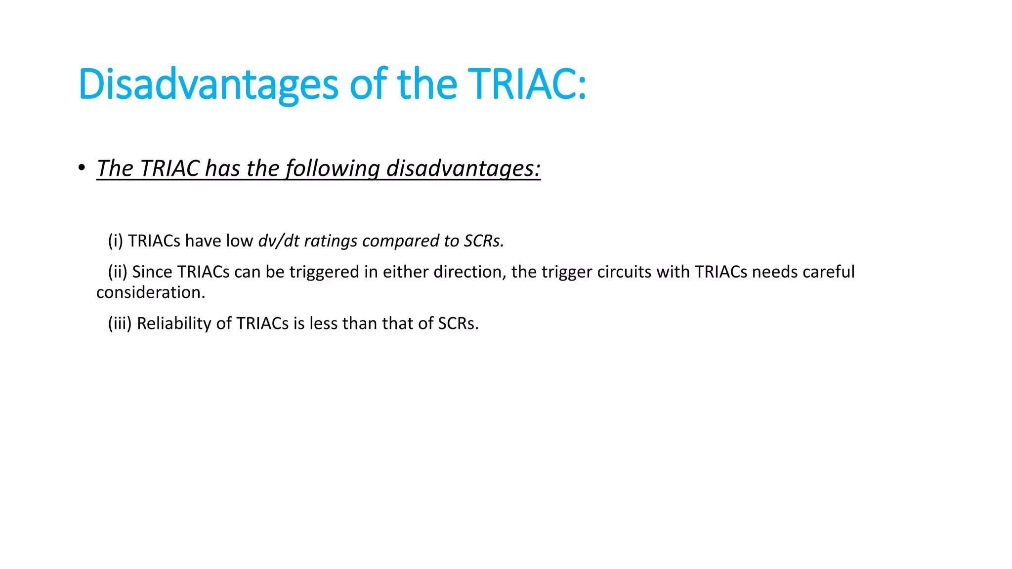 • The TRIAC has the following disadvantages:
(i) TRIACs have low dv/dt ratings compared to SCRs.
(ii) Since TRIACs can be triggered in either direction, the trigger circuits with TRIACs needs careful
consideration.
(iii) Reliability of TRIACs is less than that of SCRs.
Disadvantages of the TRIAC:
 