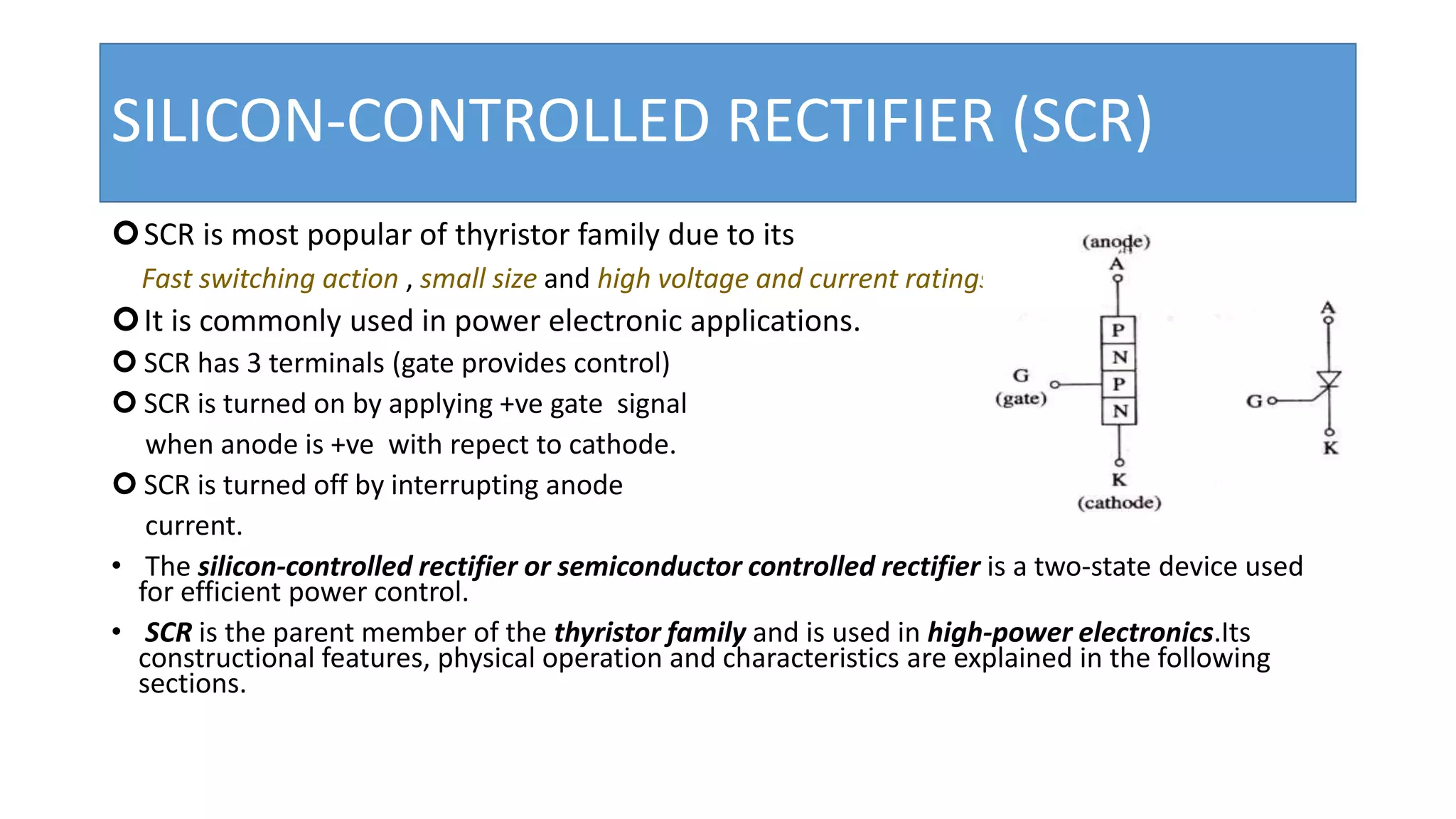 SILICON-CONTROLLED RECTIFIER (SCR)
SCR is most popular of thyristor family due to its
Fast switching action , small size and high voltage and current ratings.
It is commonly used in power electronic applications.
 SCR has 3 terminals (gate provides control)
 SCR is turned on by applying +ve gate signal
when anode is +ve with repect to cathode.
 SCR is turned off by interrupting anode
current.
• The silicon-controlled rectifier or semiconductor controlled rectifier is a two-state device used
for efficient power control.
• SCR is the parent member of the thyristor family and is used in high-power electronics.Its
constructional features, physical operation and characteristics are explained in the following
sections.
 