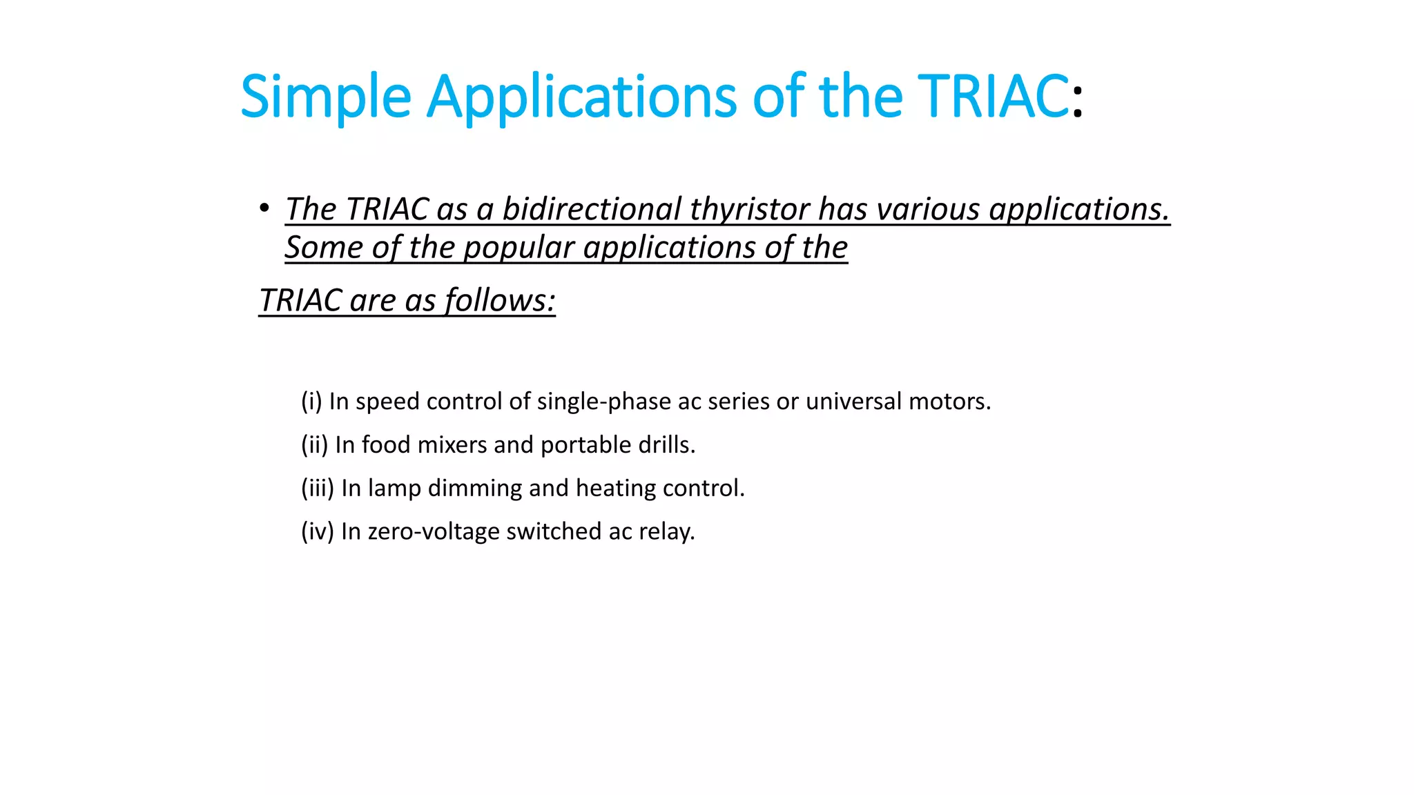 Simple Applications of the TRIAC:
• The TRIAC as a bidirectional thyristor has various applications.
Some of the popular applications of the
TRIAC are as follows:
(i) In speed control of single-phase ac series or universal motors.
(ii) In food mixers and portable drills.
(iii) In lamp dimming and heating control.
(iv) In zero-voltage switched ac relay.
 