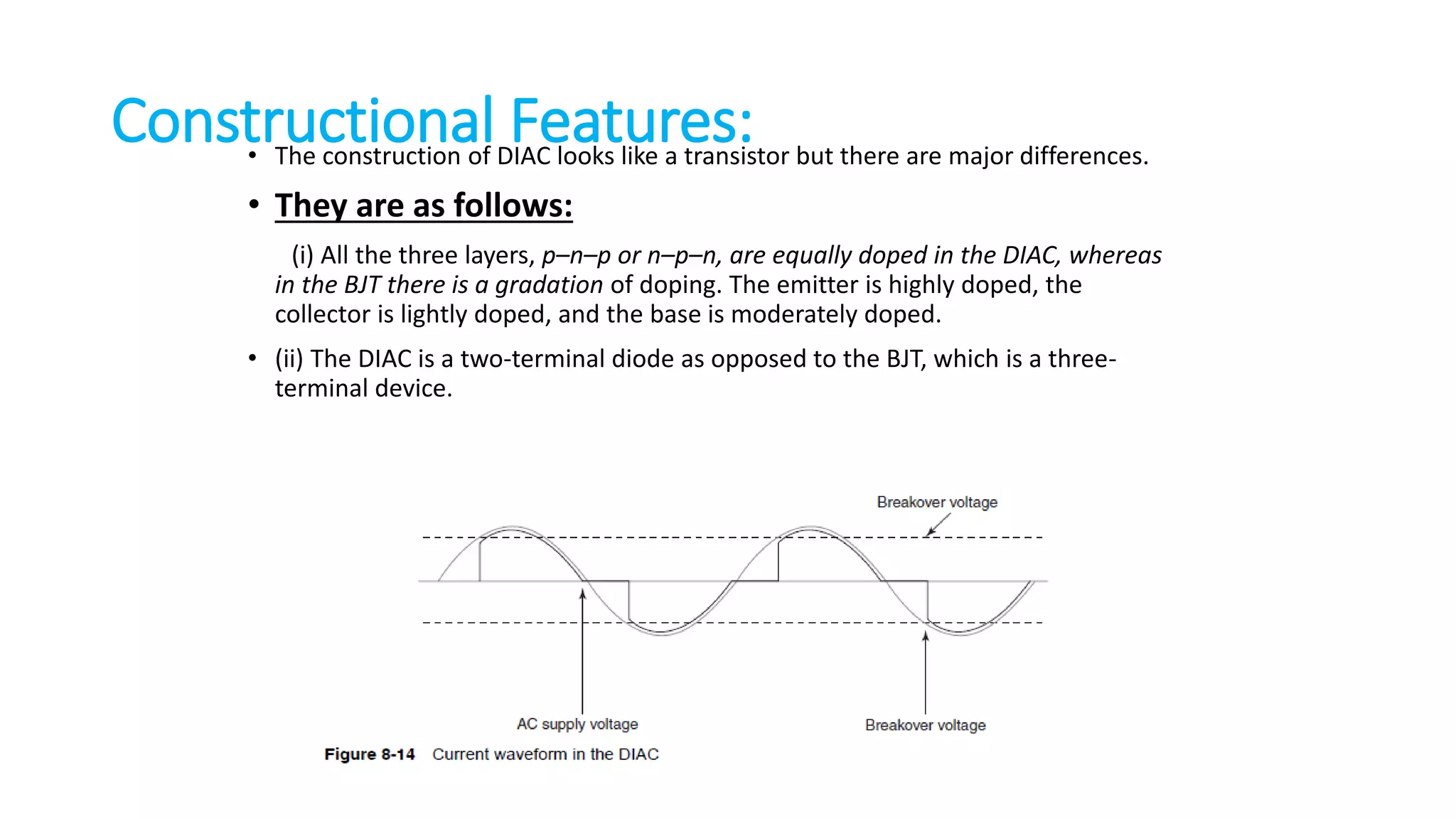 Constructional Features:• The construction of DIAC looks like a transistor but there are major differences.
• They are as follows:
(i) All the three layers, p–n–p or n–p–n, are equally doped in the DIAC, whereas
in the BJT there is a gradation of doping. The emitter is highly doped, the
collector is lightly doped, and the base is moderately doped.
• (ii) The DIAC is a two-terminal diode as opposed to the BJT, which is a three-
terminal device.
 