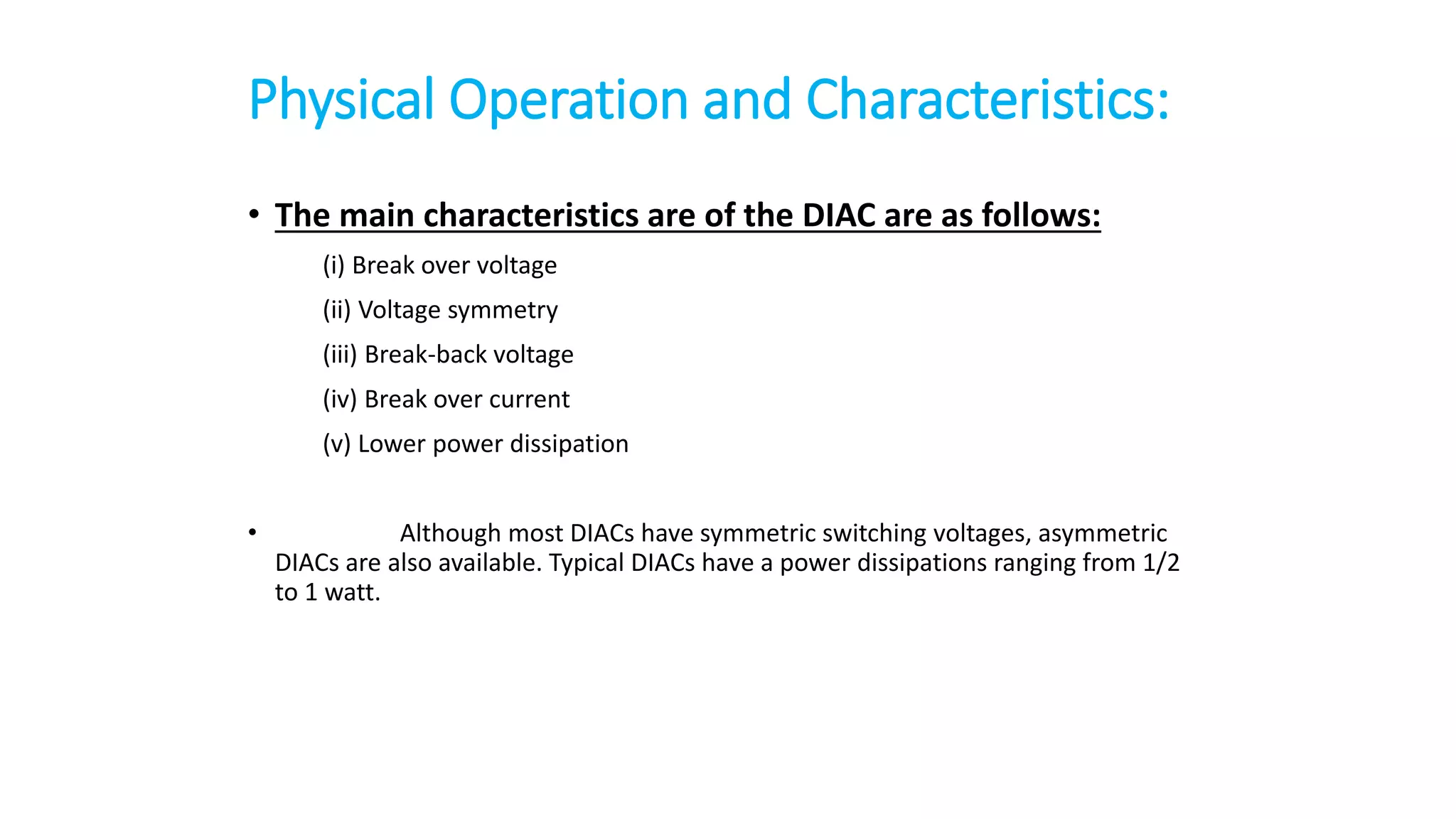 Physical Operation and Characteristics:
• The main characteristics are of the DIAC are as follows:
(i) Break over voltage
(ii) Voltage symmetry
(iii) Break-back voltage
(iv) Break over current
(v) Lower power dissipation
• Although most DIACs have symmetric switching voltages, asymmetric
DIACs are also available. Typical DIACs have a power dissipations ranging from 1/2
to 1 watt.
 
