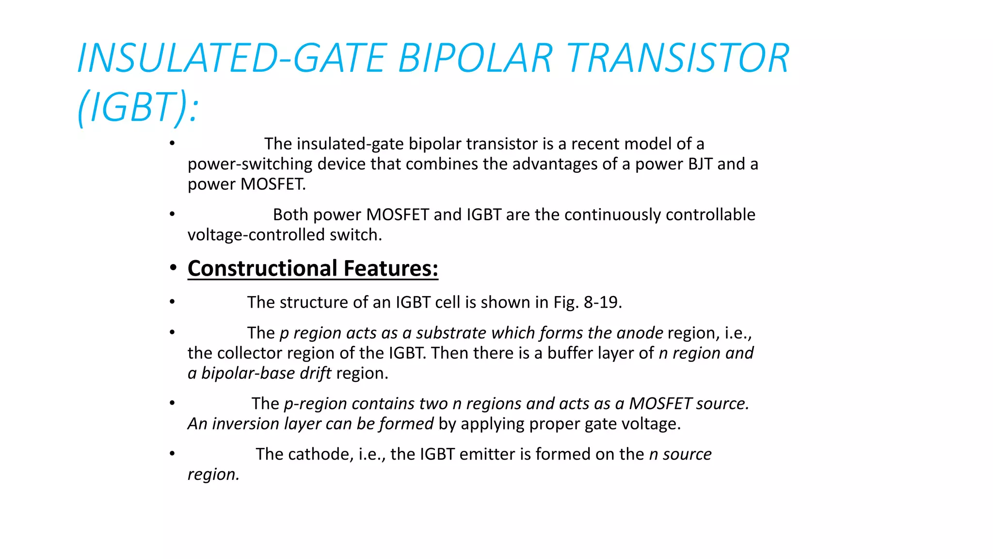 • The insulated-gate bipolar transistor is a recent model of a
power-switching device that combines the advantages of a power BJT and a
power MOSFET.
• Both power MOSFET and IGBT are the continuously controllable
voltage-controlled switch.
• Constructional Features:
• The structure of an IGBT cell is shown in Fig. 8-19.
• The p region acts as a substrate which forms the anode region, i.e.,
the collector region of the IGBT. Then there is a buffer layer of n region and
a bipolar-base drift region.
• The p-region contains two n regions and acts as a MOSFET source.
An inversion layer can be formed by applying proper gate voltage.
• The cathode, i.e., the IGBT emitter is formed on the n source
region.
INSULATED-GATE BIPOLAR TRANSISTOR
(IGBT):
 