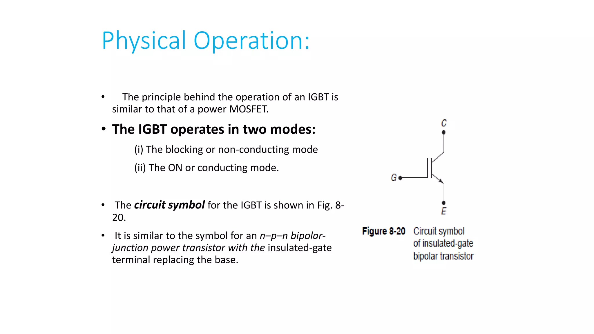 Physical Operation:
• The principle behind the operation of an IGBT is
similar to that of a power MOSFET.
• The IGBT operates in two modes:
(i) The blocking or non-conducting mode
(ii) The ON or conducting mode.
• The circuit symbol for the IGBT is shown in Fig. 8-
20.
• It is similar to the symbol for an n–p–n bipolar-
junction power transistor with the insulated-gate
terminal replacing the base.
 