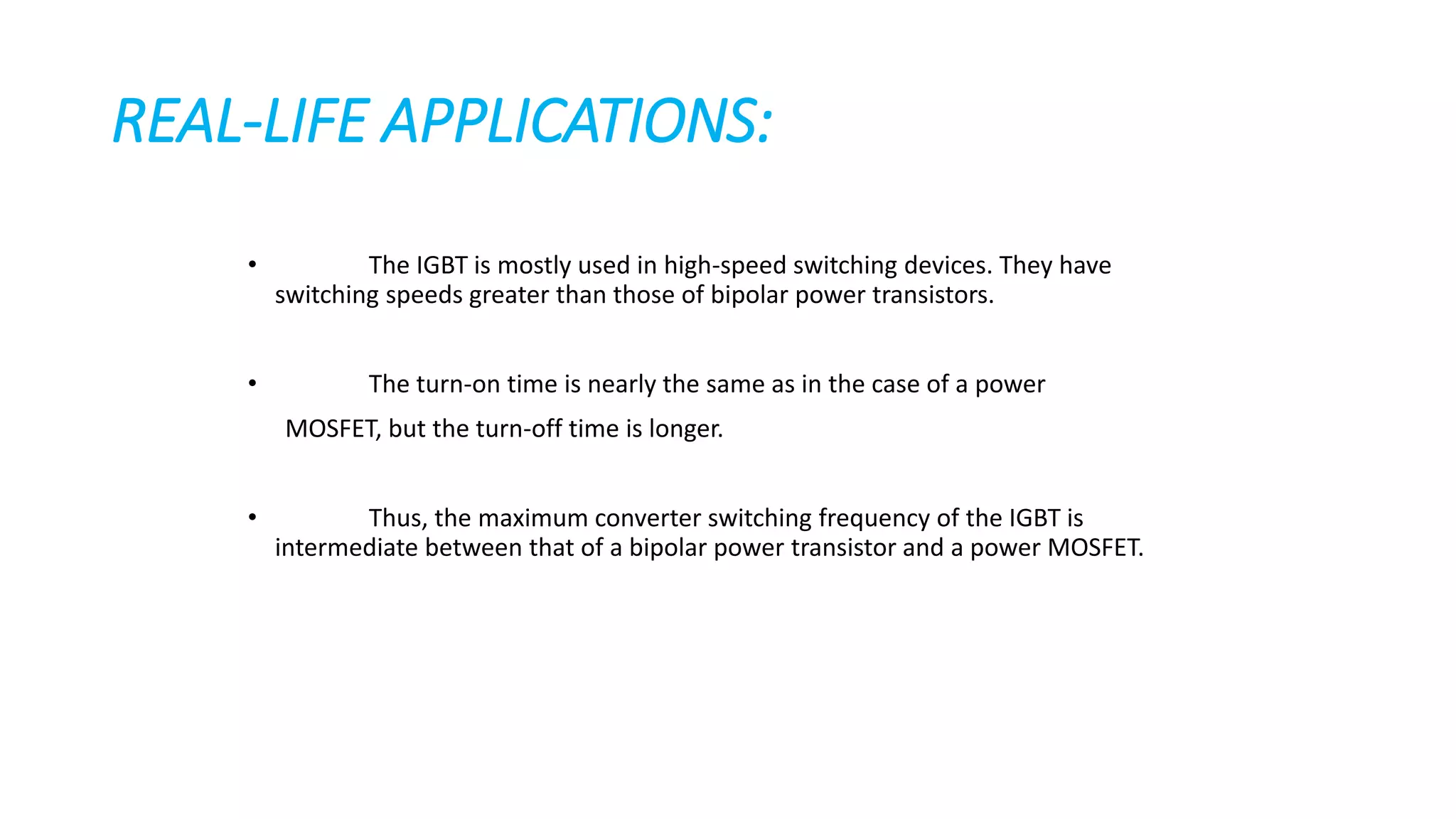 REAL-LIFE APPLICATIONS:
• The IGBT is mostly used in high-speed switching devices. They have
switching speeds greater than those of bipolar power transistors.
• The turn-on time is nearly the same as in the case of a power
MOSFET, but the turn-off time is longer.
• Thus, the maximum converter switching frequency of the IGBT is
intermediate between that of a bipolar power transistor and a power MOSFET.
 