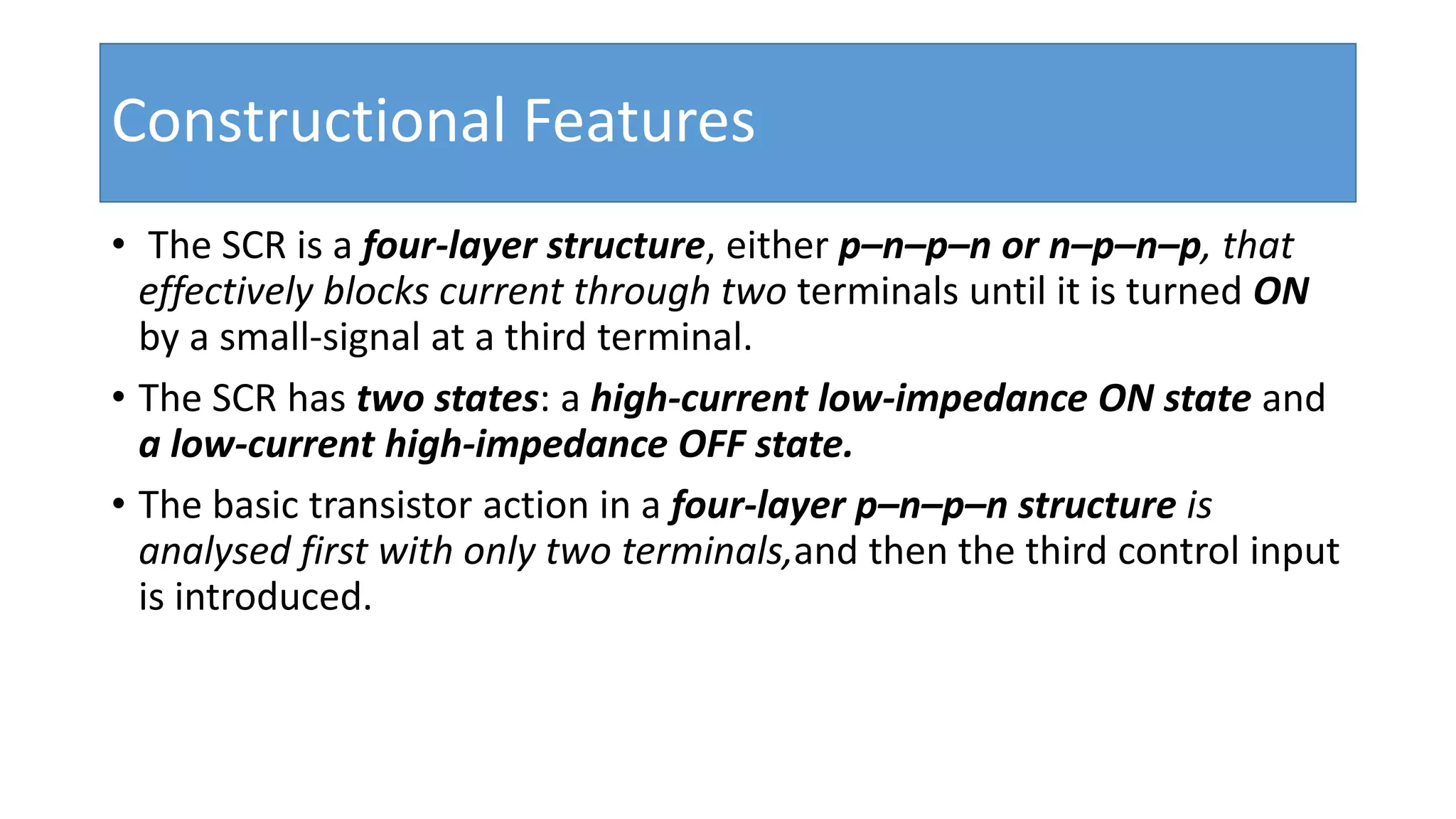 Constructional Features
• The SCR is a four-layer structure, either p–n–p–n or n–p–n–p, that
effectively blocks current through two terminals until it is turned ON
by a small-signal at a third terminal.
• The SCR has two states: a high-current low-impedance ON state and
a low-current high-impedance OFF state.
• The basic transistor action in a four-layer p–n–p–n structure is
analysed first with only two terminals,and then the third control input
is introduced.
 