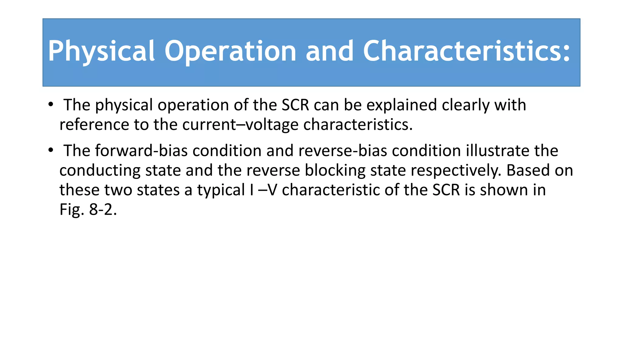 Physical Operation and Characteristics:
• The physical operation of the SCR can be explained clearly with
reference to the current–voltage characteristics.
• The forward-bias condition and reverse-bias condition illustrate the
conducting state and the reverse blocking state respectively. Based on
these two states a typical I –V characteristic of the SCR is shown in
Fig. 8-2.
 