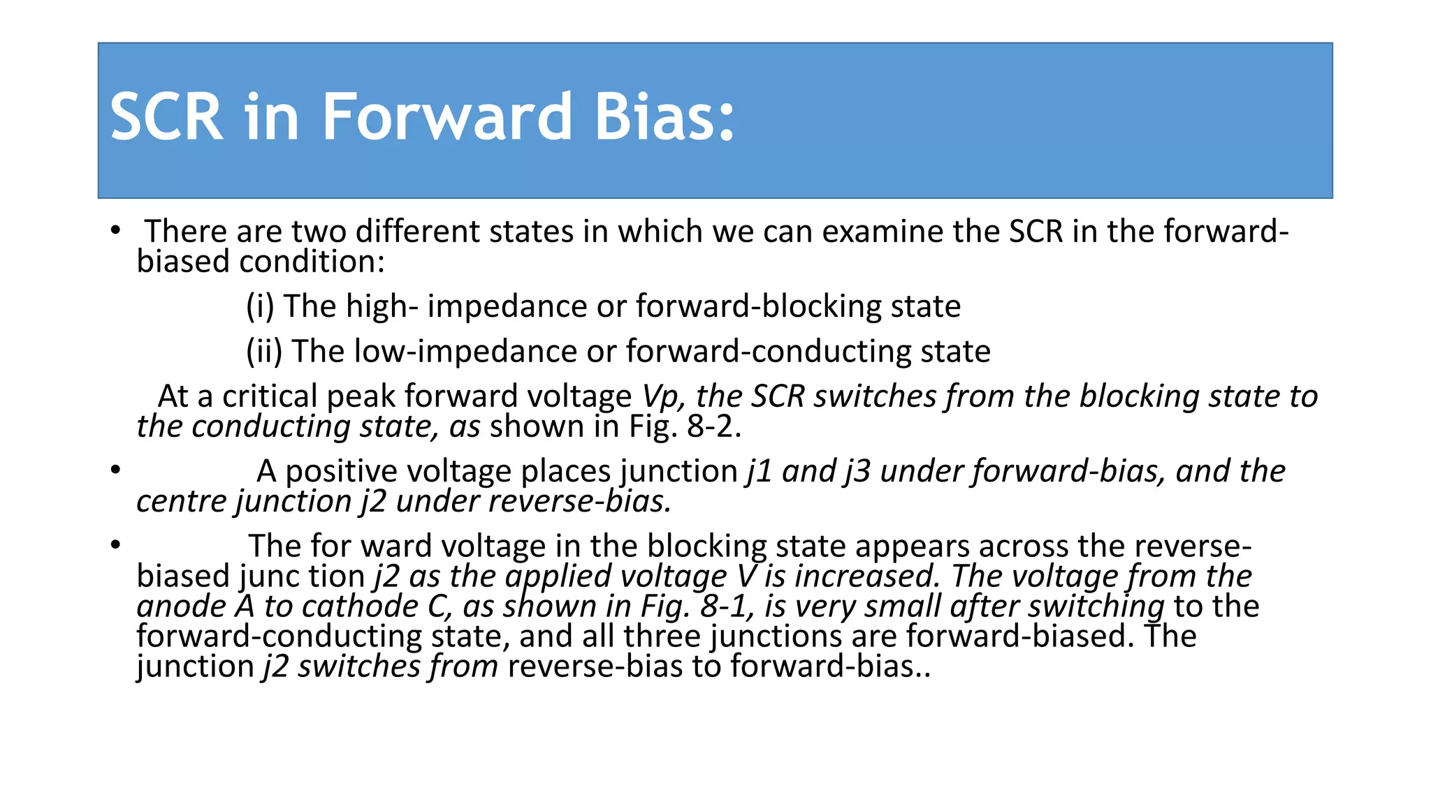 SCR in Forward Bias:
• There are two different states in which we can examine the SCR in the forward-
biased condition:
(i) The high- impedance or forward-blocking state
(ii) The low-impedance or forward-conducting state
At a critical peak forward voltage Vp, the SCR switches from the blocking state to
the conducting state, as shown in Fig. 8-2.
• A positive voltage places junction j1 and j3 under forward-bias, and the
centre junction j2 under reverse-bias.
• The for ward voltage in the blocking state appears across the reverse-
biased junc tion j2 as the applied voltage V is increased. The voltage from the
anode A to cathode C, as shown in Fig. 8-1, is very small after switching to the
forward-conducting state, and all three junctions are forward-biased. The
junction j2 switches from reverse-bias to forward-bias..
 