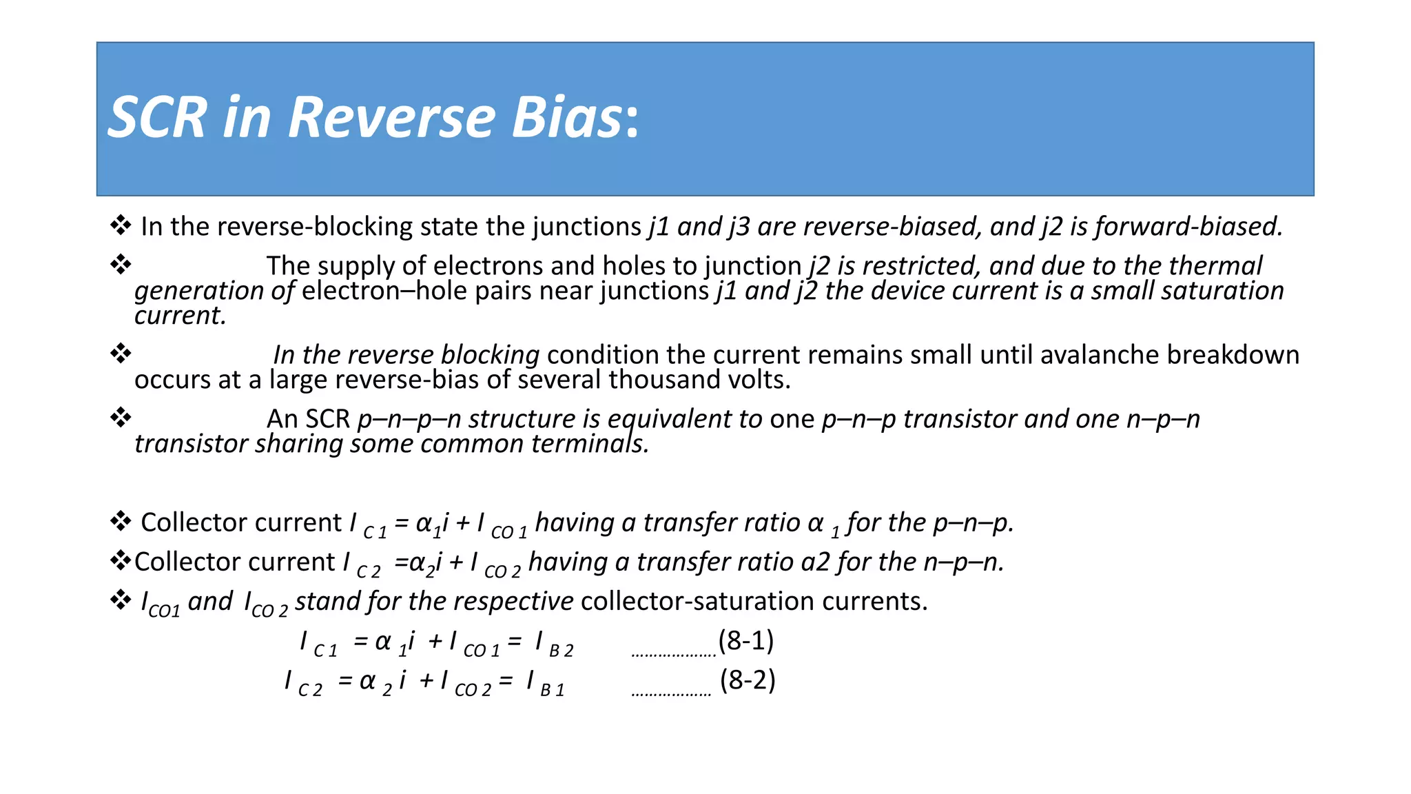 SCR in Reverse Bias:
 In the reverse-blocking state the junctions j1 and j3 are reverse-biased, and j2 is forward-biased.
 The supply of electrons and holes to junction j2 is restricted, and due to the thermal
generation of electron–hole pairs near junctions j1 and j2 the device current is a small saturation
current.
 In the reverse blocking condition the current remains small until avalanche breakdown
occurs at a large reverse-bias of several thousand volts.
 An SCR p–n–p–n structure is equivalent to one p–n–p transistor and one n–p–n
transistor sharing some common terminals.
 Collector current I C 1 = α1i + I CO 1 having a transfer ratio α 1 for the p–n–p.
Collector current I C 2 =α2i + I CO 2 having a transfer ratio a2 for the n–p–n.
 ICO1 and ICO 2 stand for the respective collector-saturation currents.
I C 1 = α 1i + I CO 1 = I B 2 ……………….(8-1)
I C 2 = α 2 i + I CO 2 = I B 1 ……………… (8-2)
 