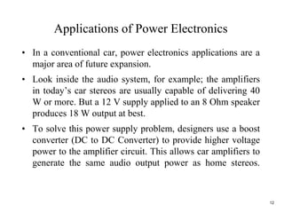 12
Applications of Power Electronics
• In a conventional car, power electronics applications are a
major area of future expansion.
• Look inside the audio system, for example; the amplifiers
in today’s car stereos are usually capable of delivering 40
W or more. But a 12 V supply applied to an 8 Ohm speaker
produces 18 W output at best.
• To solve this power supply problem, designers use a boost
converter (DC to DC Converter) to provide higher voltage
power to the amplifier circuit. This allows car amplifiers to
generate the same audio output power as home stereos.
 