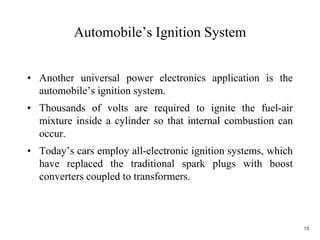 13
Automobile’s Ignition System
• Another universal power electronics application is the
automobile’s ignition system.
• Thousands of volts are required to ignite the fuel-air
mixture inside a cylinder so that internal combustion can
occur.
• Today’s cars employ all-electronic ignition systems, which
have replaced the traditional spark plugs with boost
converters coupled to transformers.
 