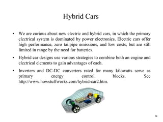 14
• We are curious about new electric and hybrid cars, in which the primary
electrical system is dominated by power electronics. Electric cars offer
high performance, zero tailpipe emissions, and low costs, but are still
limited in range by the need for batteries.
• Hybrid car designs use various strategies to combine both an engine and
electrical elements to gain advantages of each.
• Inverters and DC-DC converters rated for many kilowatts serve as
primary energy control blocks. See
http://www.howstuffworks.com/hybrid-car2.htm.
Hybrid Cars
 