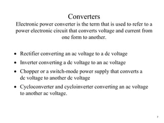 7
Converters
Electronic power converter is the term that is used to refer to a
power electronic circuit that converts voltage and current from
one form to another.
 Rectifier converting an ac voltage to a dc voltage
 Inverter converting a dc voltage to an ac voltage
 Chopper or a switch-mode power supply that converts a
dc voltage to another dc voltage
 Cycloconverter and cycloinverter converting an ac voltage
to another ac voltage.
 